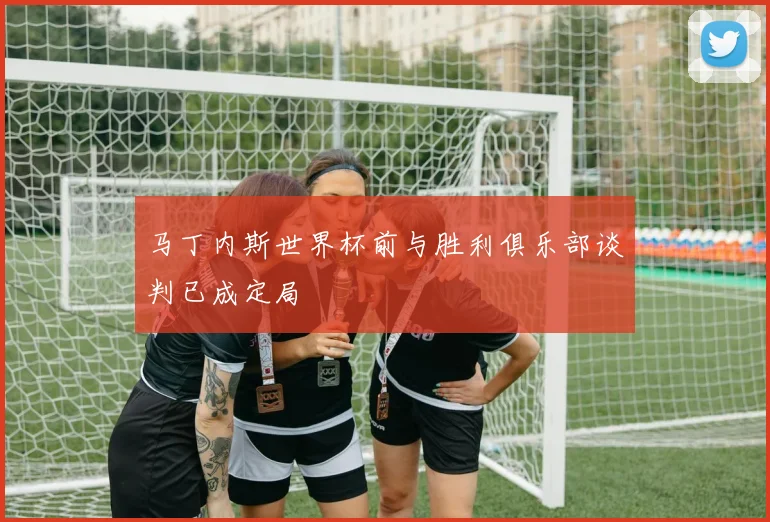马丁内斯世界杯前与胜利俱乐部谈判已成定局