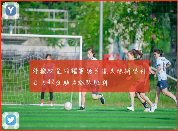 外援双星闪耀赛场兰道夫琼斯替补合力42分助力球队胜利
