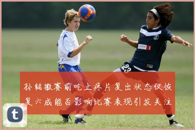 孙铭徽赛前吃止疼片复出状态仅恢复六成能否影响比赛表现引发关注