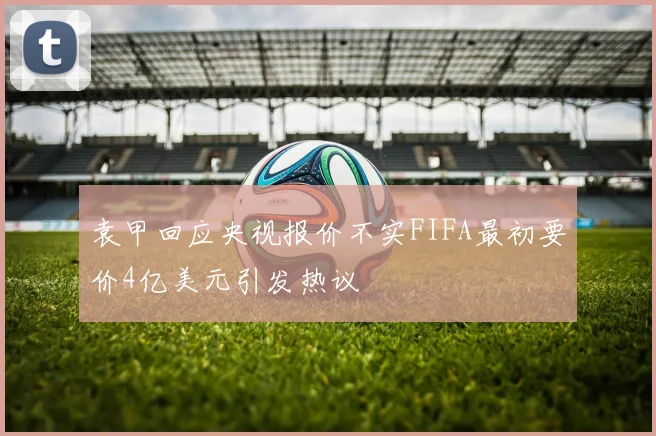 袁甲回应央视报价不实FIFA最初要价4亿美元引发热议