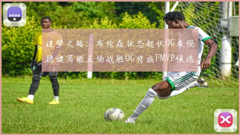 追梦之路：布伦森状态起伏OG表现稳健若能五场战胜OG将成FMVP候选