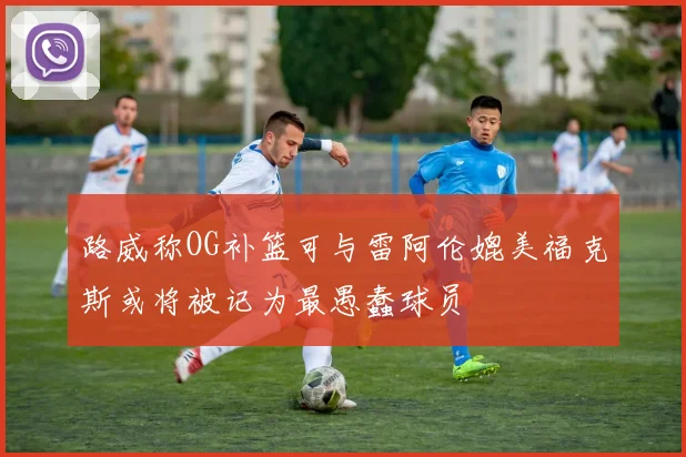 路威称OG补篮可与雷阿伦媲美福克斯或将被记为最愚蠢球员