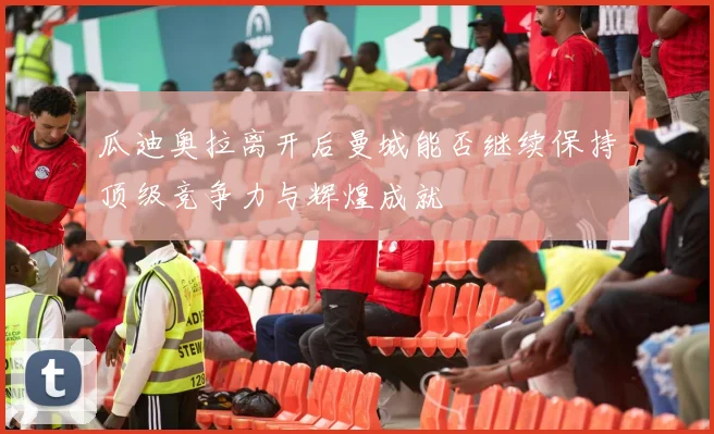 瓜迪奥拉离开后曼城能否继续保持顶级竞争力与辉煌成就