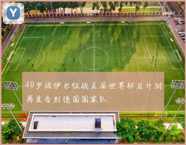 40岁诺伊尔征战五届世界杯后计划再度告别德国国家队
