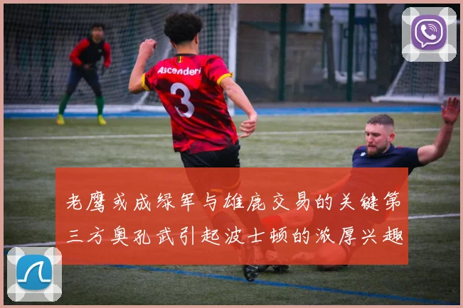 老鹰或成绿军与雄鹿交易的关键第三方奥孔武引起波士顿的浓厚兴趣