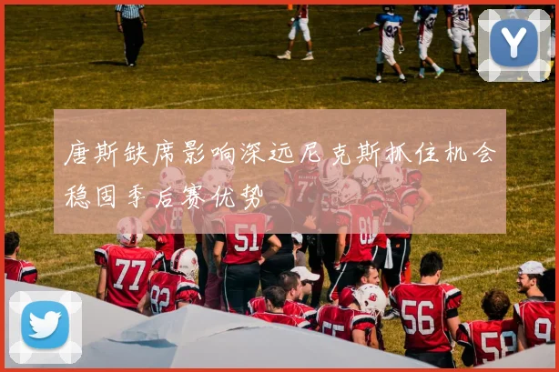 唐斯缺席影响深远尼克斯抓住机会稳固季后赛优势
