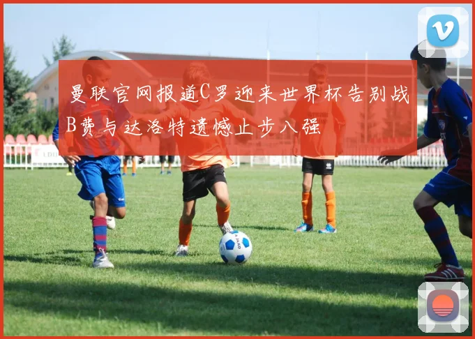 曼联官网报道C罗迎来世界杯告别战B费与达洛特遗憾止步八强