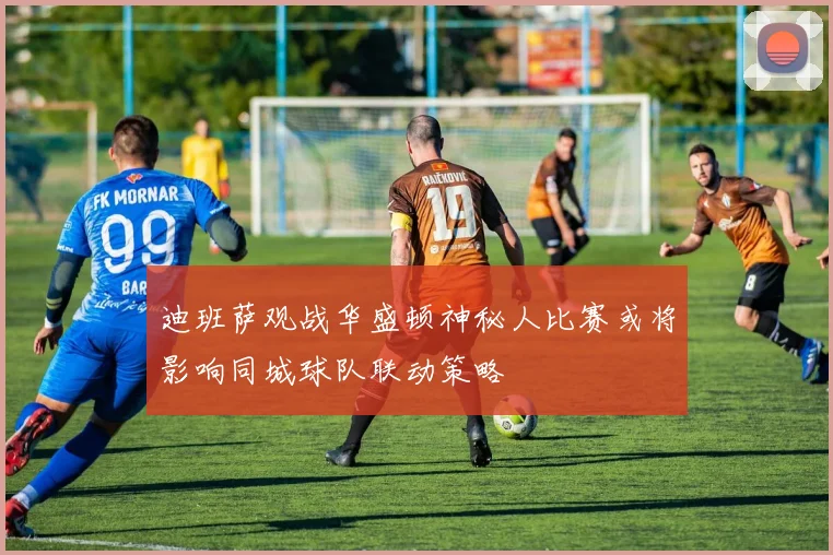 迪班萨观战华盛顿神秘人比赛或将影响同城球队联动策略