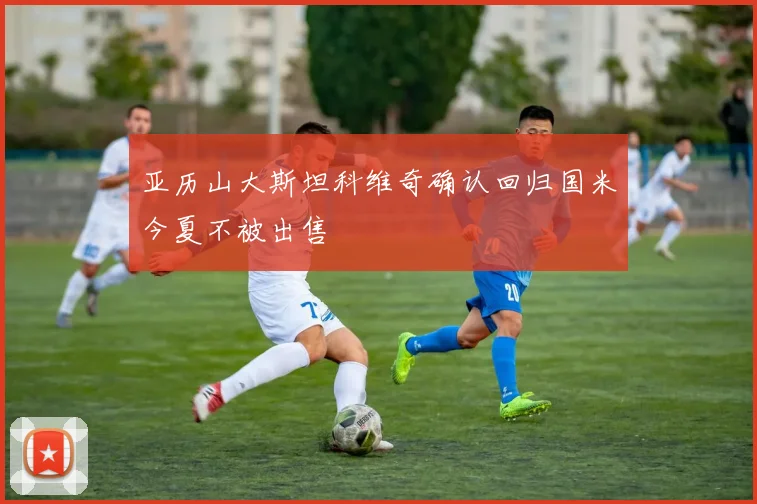 亚历山大斯坦科维奇确认回归国米今夏不被出售