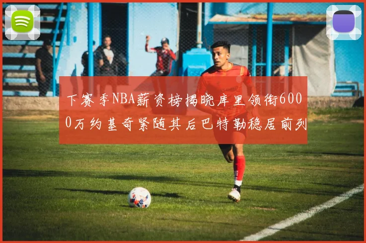 下赛季NBA薪资榜揭晓库里领衔6000万约基奇紧随其后巴特勒稳居前列