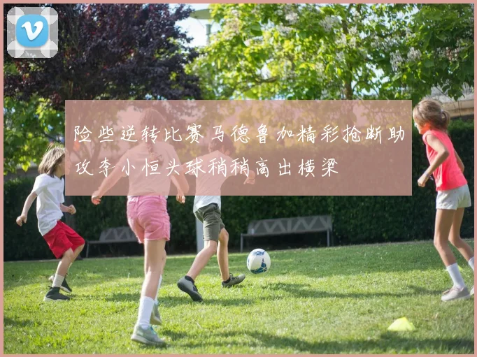 险些逆转比赛马德鲁加精彩抢断助攻李小恒头球稍稍高出横梁